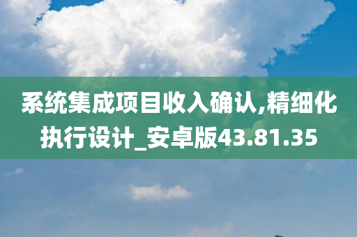 系统集成项目收入确认,精细化执行设计_安卓版43.81.35