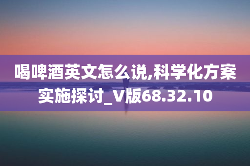 喝啤酒英文怎么说,科学化方案实施探讨_V版68.32.10