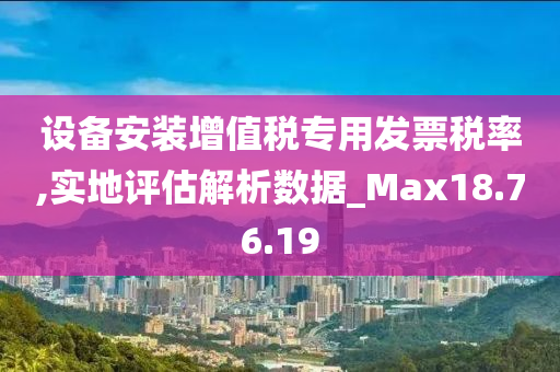 设备安装增值税专用发票税率,实地评估解析数据_Max18.76.19