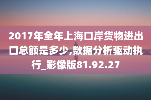 2017年全年上海口岸货物进出口总额是多少,数据分析驱动执行_影像版81.92.27