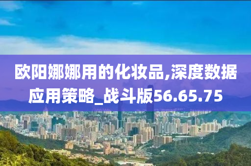 欧阳娜娜用的化妆品,深度数据应用策略_战斗版56.65.75