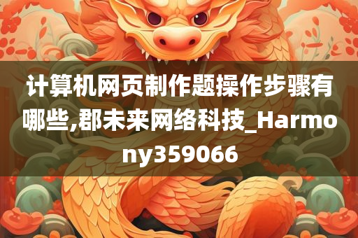 计算机网页制作题操作步骤有哪些,郡未来网络科技_Harmony359066