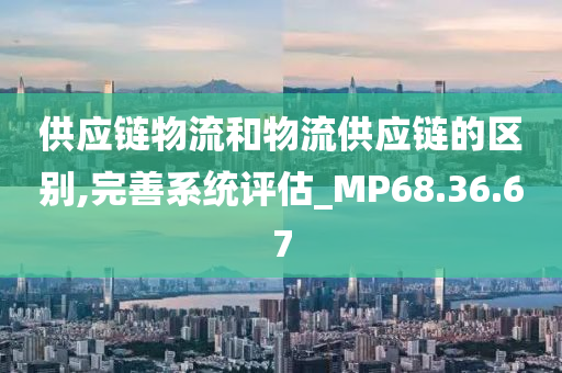 供应链物流和物流供应链的区别,完善系统评估_MP68.36.67