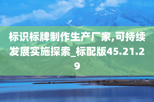 标识标牌制作生产厂家,可持续发展实施探索_标配版45.21.29