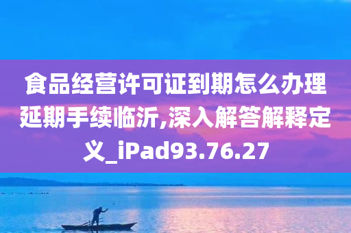 食品经营许可证到期怎么办理延期手续临沂,深入解答解释定义_iPad93.76.27