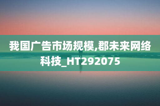 我国广告市场规模,郡未来网络科技_HT292075