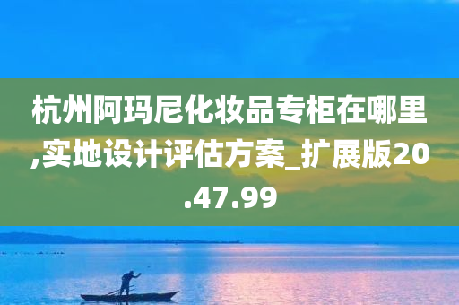 杭州阿玛尼化妆品专柜在哪里,实地设计评估方案_扩展版20.47.99