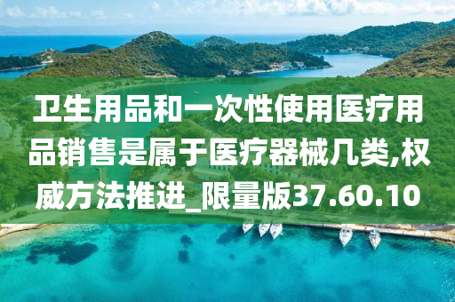 卫生用品和一次性使用医疗用品销售是属于医疗器械几类,权威方法推进_限量版37.60.10