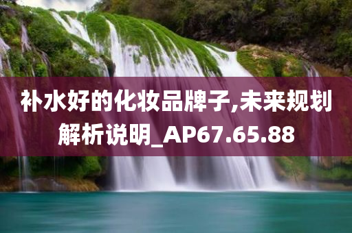 补水好的化妆品牌子,未来规划解析说明_AP67.65.88