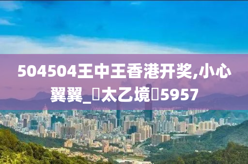 504504王中王香港开奖,小心翼翼_‌太乙境‌5957