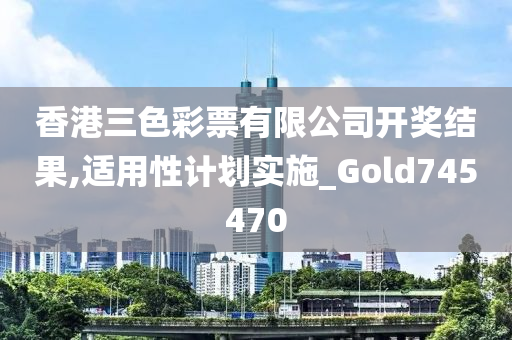 香港三色彩票有限公司开奖结果,适用性计划实施_Gold745470