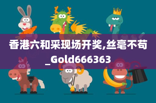 香港六和采现场开奖,丝毫不苟_Gold666363