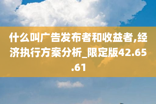 什么叫广告发布者和收益者,经济执行方案分析_限定版42.65.61