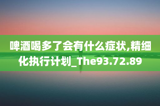 啤酒喝多了会有什么症状,精细化执行计划_The93.72.89