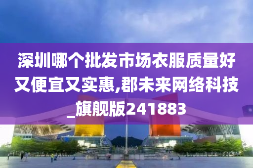 深圳哪个批发市场衣服质量好又便宜又实惠,郡未来网络科技_旗舰版241883