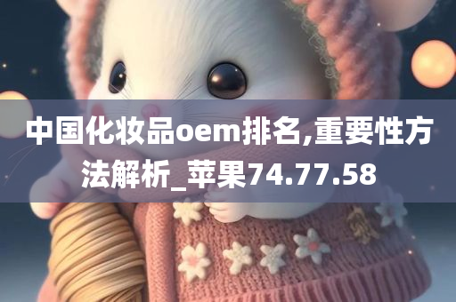 中国化妆品oem排名,重要性方法解析_苹果74.77.58