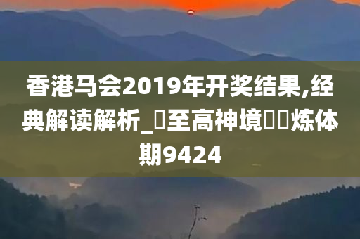 香港马会2019年开奖结果,经典解读解析_‌至高神境‌‌炼体期9424