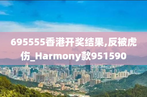 695555香港开奖结果,反被虎伤_Harmony款951590