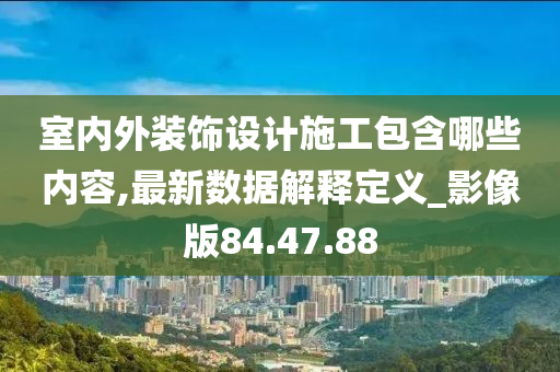 室内外装饰设计施工包含哪些内容,最新数据解释定义_影像版84.47.88