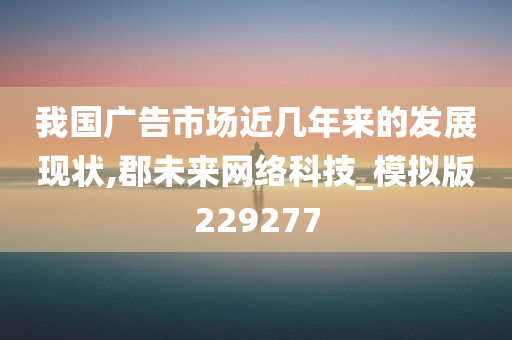 我国广告市场近几年来的发展现状,郡未来网络科技_模拟版229277