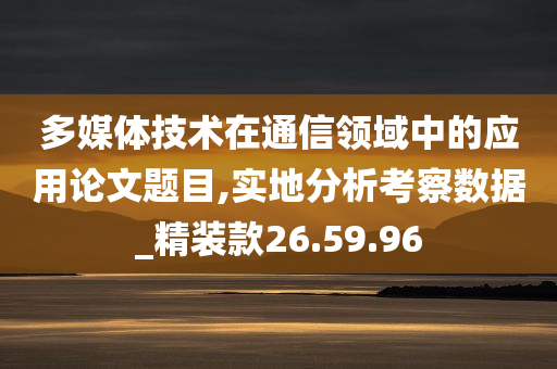 多媒体技术在通信领域中的应用论文题目,实地分析考察数据_精装款26.59.96