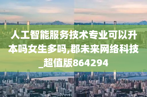 人工智能服务技术专业可以升本吗女生多吗,郡未来网络科技_超值版864294