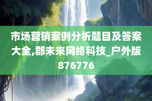 市场营销案例分析题目及答案大全,郡未来网络科技_户外版876776