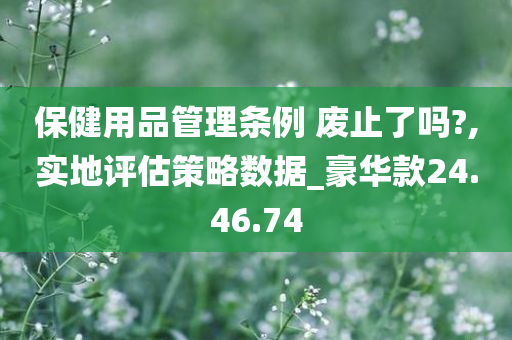 保健用品管理条例 废止了吗?,实地评估策略数据_豪华款24.46.74