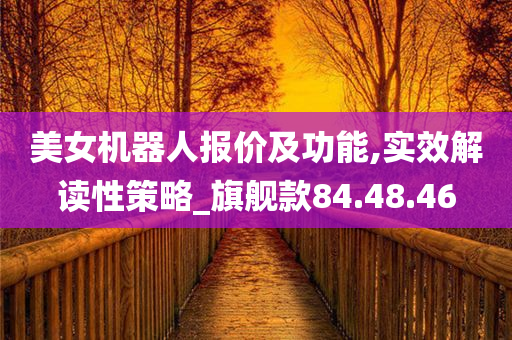 美女机器人报价及功能,实效解读性策略_旗舰款84.48.46