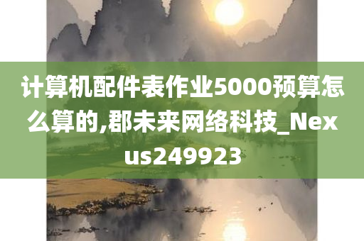 计算机配件表作业5000预算怎么算的,郡未来网络科技_Nexus249923