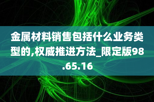 金属材料销售包括什么业务类型的,权威推进方法_限定版98.65.16