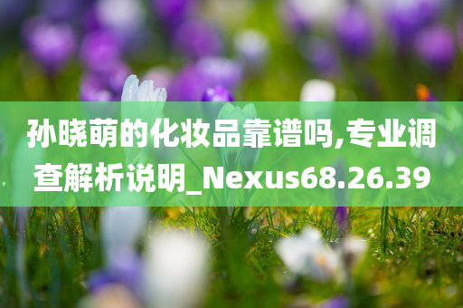 孙晓萌的化妆品靠谱吗,专业调查解析说明_Nexus68.26.39