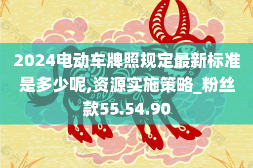 2024电动车牌照规定最新标准是多少呢,资源实施策略_粉丝款55.54.90