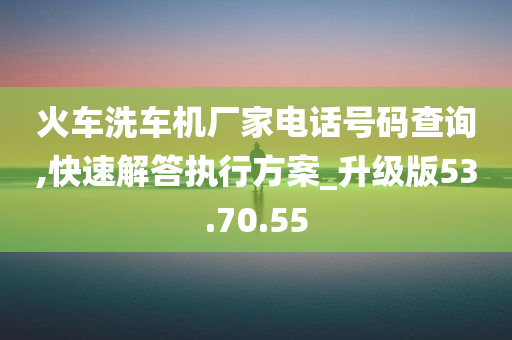 火车洗车机厂家电话号码查询,快速解答执行方案_升级版53.70.55