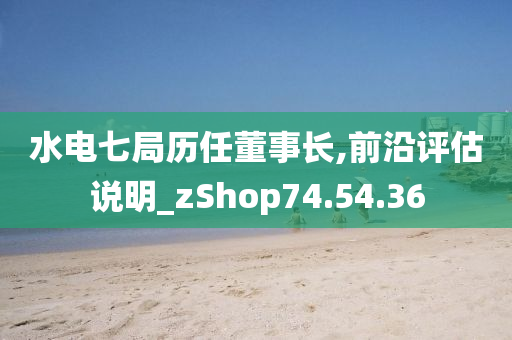 水电七局历任董事长,前沿评估说明_zShop74.54.36