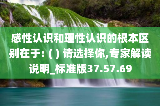 感性认识和理性认识的根本区别在于: ( ) 请选择你,专家解读说明_标准版37.57.69