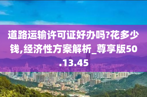 道路运输许可证好办吗?花多少钱,经济性方案解析_尊享版50.13.45