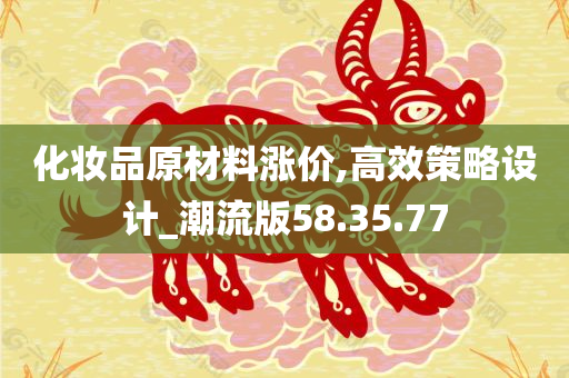 化妆品原材料涨价,高效策略设计_潮流版58.35.77