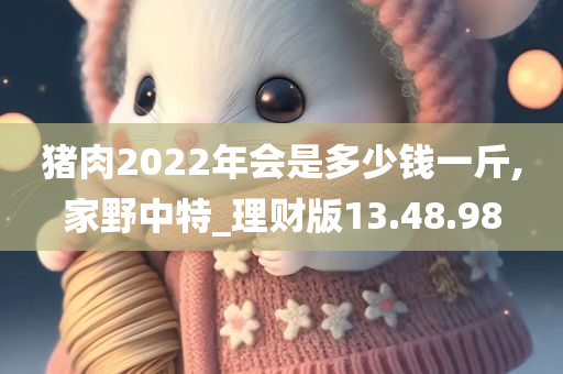 猪肉2022年会是多少钱一斤,家野中特_理财版13.48.98