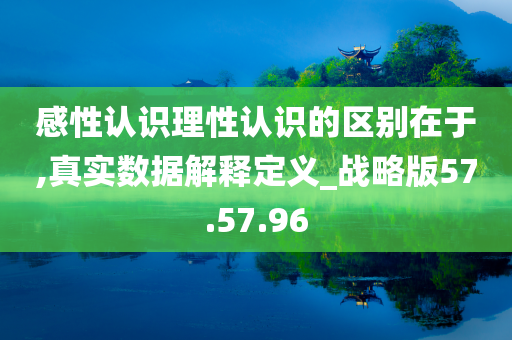 感性认识理性认识的区别在于,真实数据解释定义_战略版57.57.96