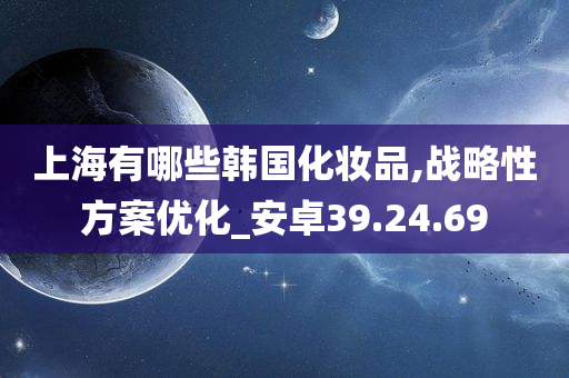 上海有哪些韩国化妆品,战略性方案优化_安卓39.24.69