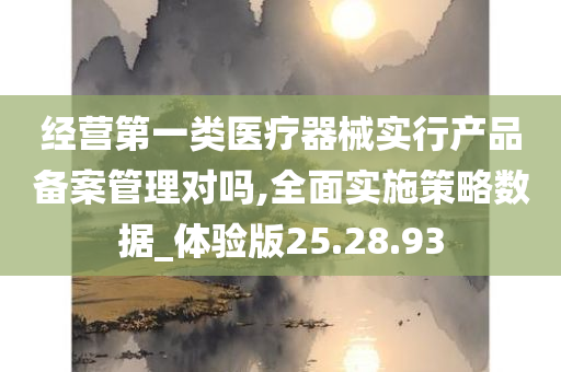 经营第一类医疗器械实行产品备案管理对吗,全面实施策略数据_体验版25.28.93