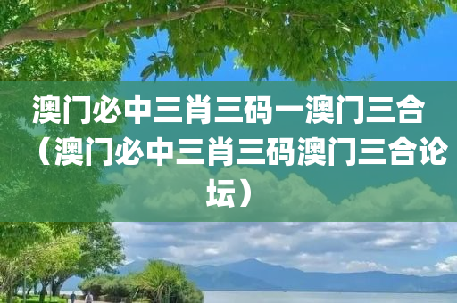 澳门必中三肖三码一澳门三合（澳门必中三肖三码澳门三合论坛）