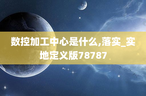 数控加工中心是什么,落实_实地定义版78787