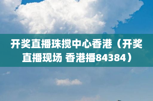 开奖直播珠搅中心香港（开奖直播现场 香港播84384）