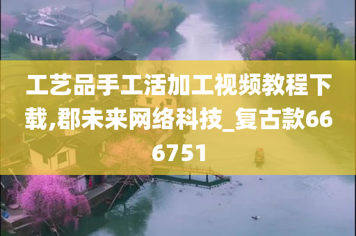 工艺品手工活加工视频教程下载,郡未来网络科技_复古款666751