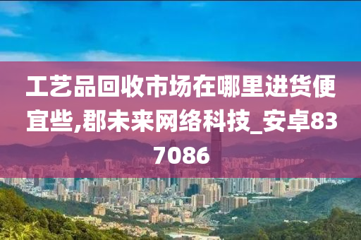 工艺品回收市场在哪里进货便宜些,郡未来网络科技_安卓837086