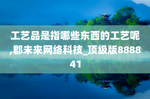 工艺品是指哪些东西的工艺呢,郡未来网络科技_顶级版888841