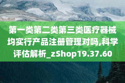 第一类第二类第三类医疗器械均实行产品注册管理对吗,科学评估解析_zShop19.37.60