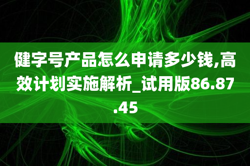 健字号产品怎么申请多少钱,高效计划实施解析_试用版86.87.45